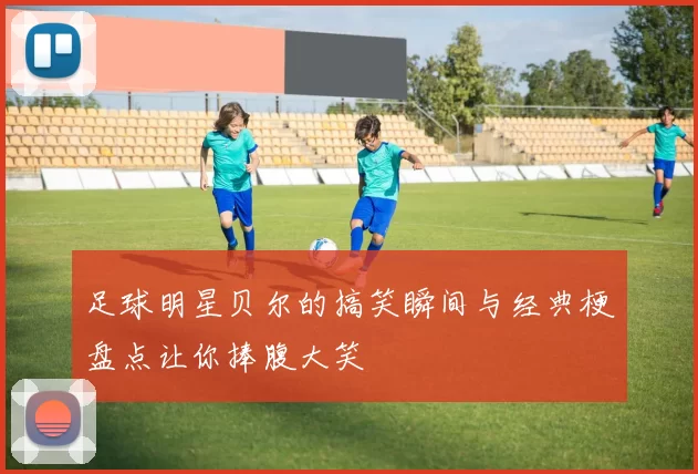 足球明星贝尔的搞笑瞬间与经典梗盘点让你捧腹大笑