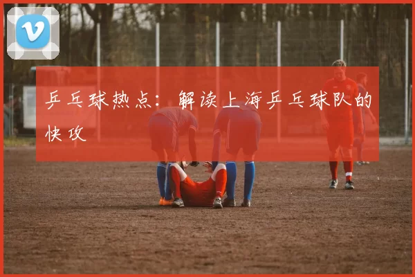 乒乓球热点：解读上海乒乓球队的快攻