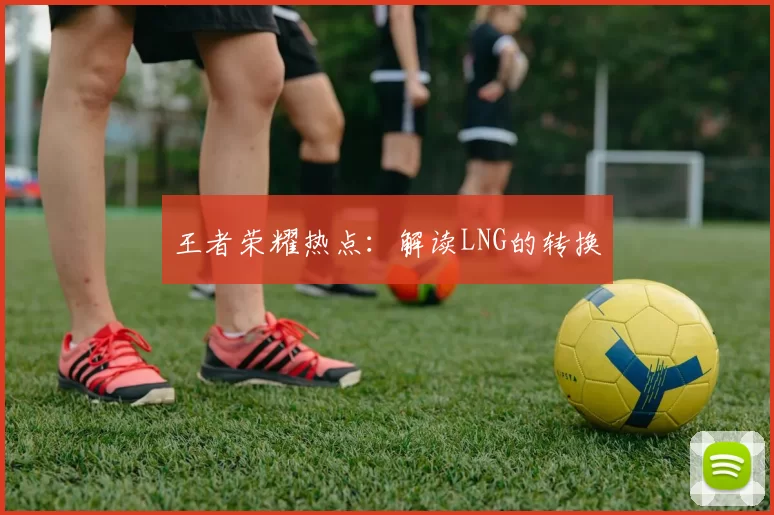 王者荣耀热点：解读LNG的转换