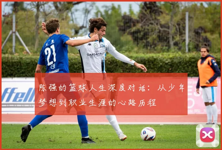 陈强的篮球人生深度对话：从少年梦想到职业生涯的心路历程