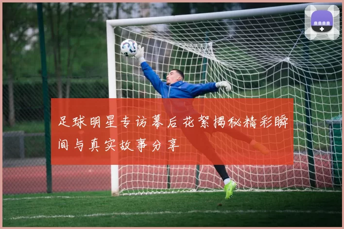 足球明星专访幕后花絮揭秘精彩瞬间与真实故事分享