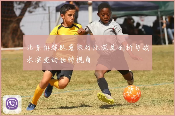 北京排球队意识对比深度剖析与战术演变的独特视角