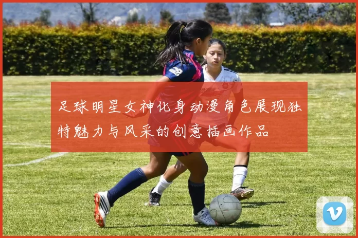足球明星女神化身动漫角色展现独特魅力与风采的创意插画作品
