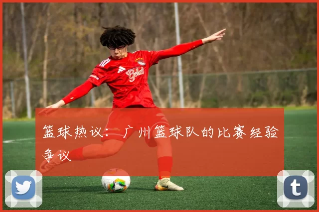 篮球热议：广州篮球队的比赛经验争议