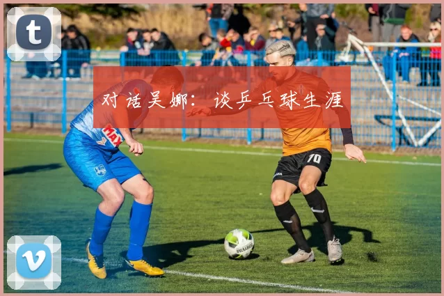 对话吴娜：谈乒乓球生涯