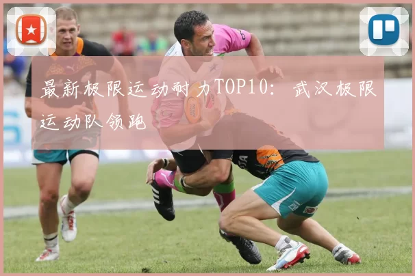 最新极限运动耐力TOP10：武汉极限运动队领跑