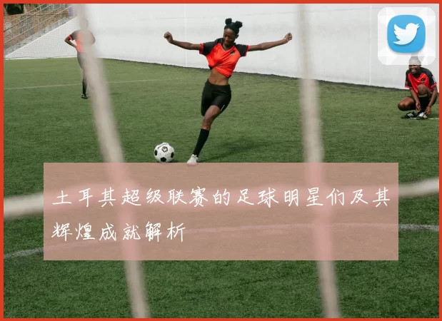 土耳其超级联赛的足球明星们及其辉煌成就解析