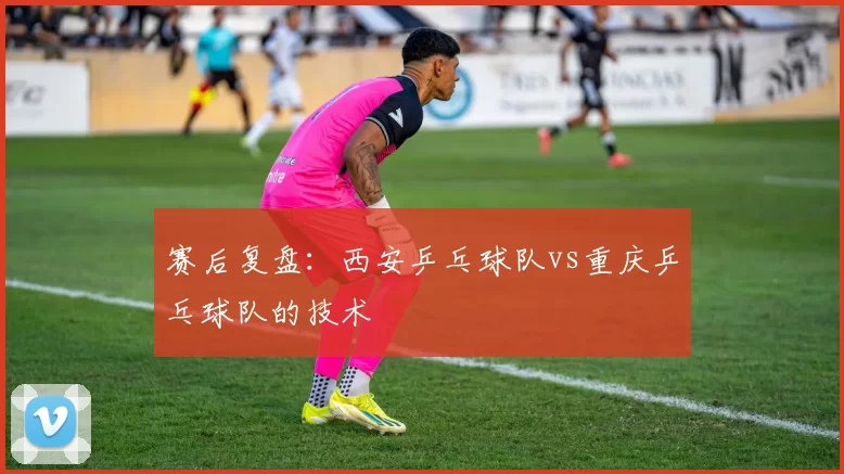 赛后复盘：西安乒乓球队vs重庆乒乓球队的技术