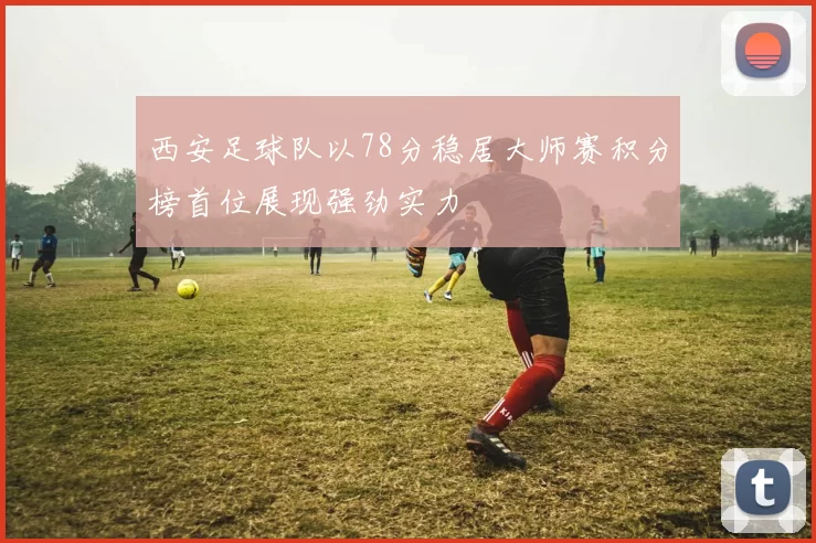 西安足球队以78分稳居大师赛积分榜首位展现强劲实力