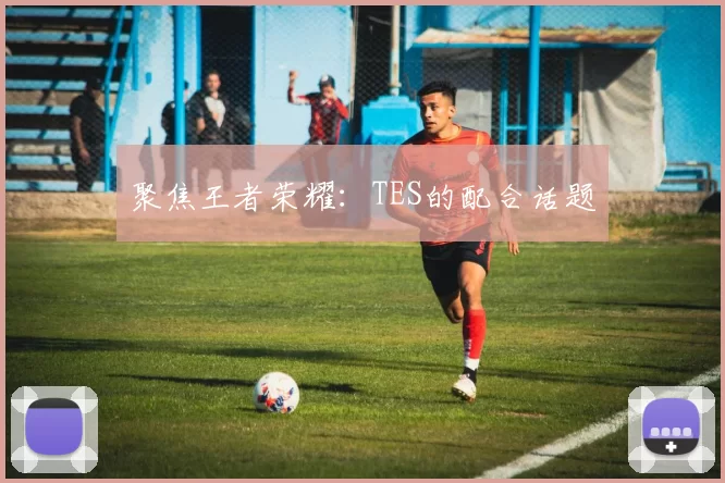 聚焦王者荣耀：TES的配合话题
