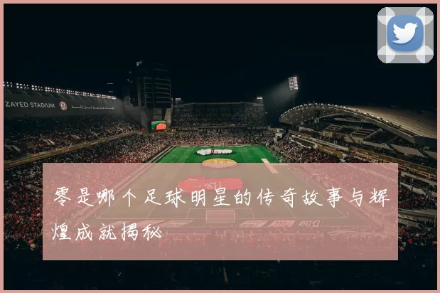 零是哪个足球明星的传奇故事与辉煌成就揭秘