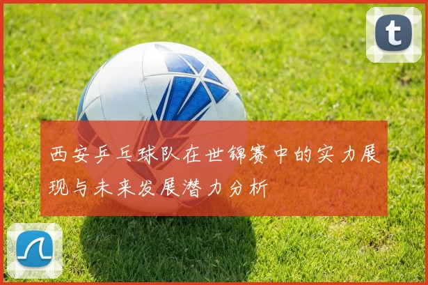 西安乒乓球队在世锦赛中的实力展现与未来发展潜力分析